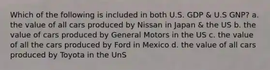 Which of the following is included in both U.S. GDP & U.S GNP? a. the value of all cars produced by Nissan in Japan & the US b. the value of cars produced by General Motors in the US c. the value of all the cars produced by Ford in Mexico d. the value of all cars produced by Toyota in the UnS