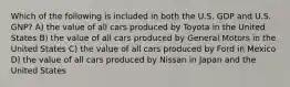 Which of the following is included in both the U.S. GDP and U.S. GNP? A) the value of all cars produced by Toyota in the United States B) the value of all cars produced by General Motors in the United States C) the value of all cars produced by Ford in Mexico D) the value of all cars produced by Nissan in Japan and the United States