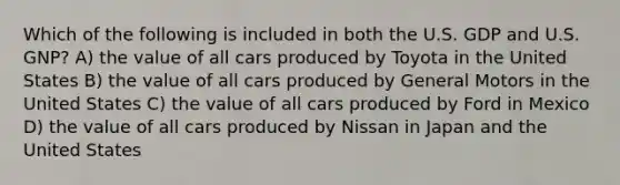 Which of the following is included in both the U.S. GDP and U.S. GNP? A) the value of all cars produced by Toyota in the United States B) the value of all cars produced by General Motors in the United States C) the value of all cars produced by Ford in Mexico D) the value of all cars produced by Nissan in Japan and the United States