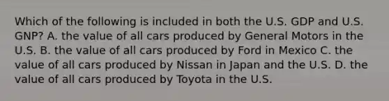 Which of the following is included in both the U.S. GDP and U.S.​ GNP? A. the value of all cars produced by General Motors in the U.S. B. the value of all cars produced by Ford in Mexico C. the value of all cars produced by Nissan in Japan and the U.S. D. the value of all cars produced by Toyota in the U.S.