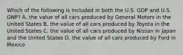 Which of the following is included in both the U.S. GDP and U.S. GNP? A. the value of all cars produced by General Motors in the United States B. the value of all cars produced by Toyota in the United States C. the value of all cars produced by Nissan in Japan and the United States D. the value of all cars produced by Ford in Mexico