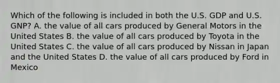 Which of the following is included in both the U.S. GDP and U.S. GNP? A. the value of all cars produced by General Motors in the United States B. the value of all cars produced by Toyota in the United States C. the value of all cars produced by Nissan in Japan and the United States D. the value of all cars produced by Ford in Mexico