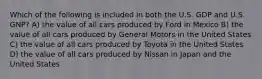 Which of the following is included in both the U.S. GDP and U.S. GNP? A) the value of all cars produced by Ford in Mexico B) the value of all cars produced by General Motors in the United States C) the value of all cars produced by Toyota in the United States D) the value of all cars produced by Nissan in Japan and the United States