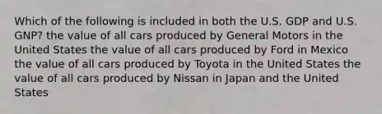 Which of the following is included in both the U.S. GDP and U.S. GNP? the value of all cars produced by General Motors in the United States the value of all cars produced by Ford in Mexico the value of all cars produced by Toyota in the United States the value of all cars produced by Nissan in Japan and the United States