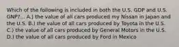 Which of the following is included in both the U.S. GDP and U.S. GNP?... A.) the value of all cars produced my Nissan in Japan and the U.S. B.) the value of all cars produced by Toyota in the U.S. C.) the value of all cars produced by General Motors in the U.S. D.) the value of all cars produced by Ford in Mexico