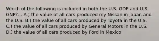 Which of the following is included in both the U.S. GDP and U.S. GNP?... A.) the value of all cars produced my Nissan in Japan and the U.S. B.) the value of all cars produced by Toyota in the U.S. C.) the value of all cars produced by General Motors in the U.S. D.) the value of all cars produced by Ford in Mexico