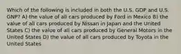 Which of the following is included in both the U.S. GDP and U.S. GNP? A) the value of all cars produced by Ford in Mexico B) the value of all cars produced by Nissan in Japan and the United States C) the value of all cars produced by General Motors in the United States D) the value of all cars produced by Toyota in the United States