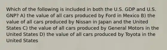 Which of the following is included in both the U.S. GDP and U.S. GNP? A) the value of all cars produced by Ford in Mexico B) the value of all cars produced by Nissan in Japan and the United States C) the value of all cars produced by General Motors in the United States D) the value of all cars produced by Toyota in the United States