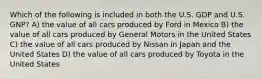 Which of the following is included in both the U.S. GDP and U.S. GNP? A) the value of all cars produced by Ford in Mexico B) the value of all cars produced by General Motors in the United States C) the value of all cars produced by Nissan in Japan and the United States D) the value of all cars produced by Toyota in the United States