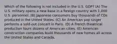 Which of the following is not included in the U.S. GDP? (A) The U.S. military opens a new base in a foreign country with 1,000 U.S. personnel. (B) Japanese consumers buy thousands of CDs produced in the United States. (C) An American pop singer performs a sold-out concert in Paris. (D) A French theatrical production tours dozens of American cities. (E) American construction companies build thousands of new homes all across the United States and Canada.