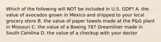 Which of the following will NOT be included in U.S. GDP? A. the value of avocados grown in Mexico and shipped to your local grocery store B. the value of paper towels made at the P&G plant in Missouri C. the value of a Boeing 787 Dreamliner made in South Carolina D. the value of a checkup with your doctor