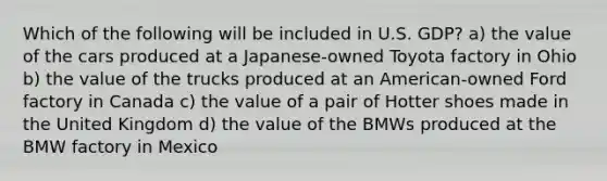 Which of the following will be included in U.S. GDP? a) the value of the cars produced at a Japanese-owned Toyota factory in Ohio b) the value of the trucks produced at an American-owned Ford factory in Canada c) the value of a pair of Hotter shoes made in the United Kingdom d) the value of the BMWs produced at the BMW factory in Mexico