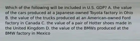 Which of the following will be included in U.S. GDP? A. the value of the cars produced at a Japanese-owned Toyota factory in Ohio B. the value of the trucks produced at an American-owned Ford factory in Canada C. the value of a pair of Hotter shoes made in the United Kingdom D. the value of the BMWs produced at the BMW factory in Mexico