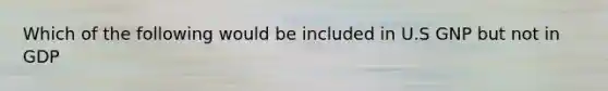 Which of the following would be included in U.S GNP but not in GDP