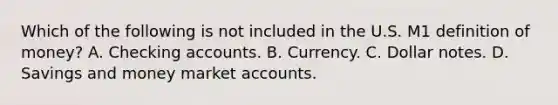 Which of the following is not included in the U.S. M1 definition of money? A. Checking accounts. B. Currency. C. Dollar notes. D. Savings and money market accounts.