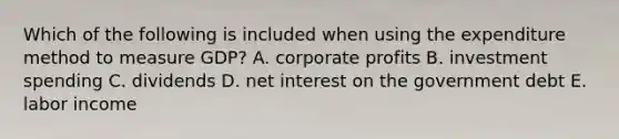 Which of the following is included when using the expenditure method to measure GDP? A. corporate profits B. investment spending C. dividends D. net interest on the government debt E. labor income