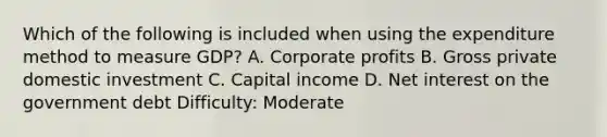 Which of the following is included when using the expenditure method to measure GDP? A. Corporate profits B. Gross private domestic investment C. Capital income D. Net interest on the government debt Difficulty: Moderate