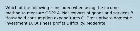 Which of the following is included when using the income method to measure GDP? A. Net exports of goods and services B. Household consumption expenditures C. Gross private domestic investment D. Business profits Difficulty: Moderate