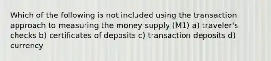 Which of the following is not included using the transaction approach to measuring the money supply (M1) a) traveler's checks b) certificates of deposits c) transaction deposits d) currency