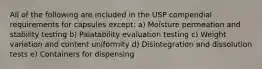 All of the following are included in the USP compendial requirements for capsules except: a) Moisture permeation and stability testing b) Palatability evaluation testing c) Weight variation and content uniformity d) Disintegration and dissolution tests e) Containers for dispensing