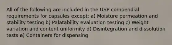 All of the following are included in the USP compendial requirements for capsules except: a) Moisture permeation and stability testing b) Palatability evaluation testing c) Weight variation and content uniformity d) Disintegration and dissolution tests e) Containers for dispensing