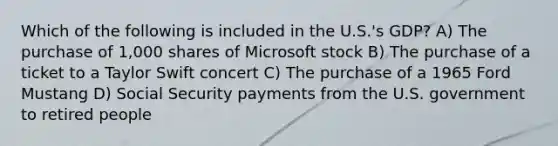 Which of the following is included in the U.S.'s GDP? A) The purchase of 1,000 shares of Microsoft stock B) The purchase of a ticket to a Taylor Swift concert C) The purchase of a 1965 Ford Mustang D) Social Security payments from the U.S. government to retired people