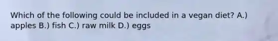Which of the following could be included in a vegan diet? A.) apples B.) fish C.) raw milk D.) eggs