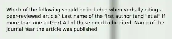 Which of the following should be included when verbally citing a peer-reviewed article? Last name of the first author (and "et al" if more than one author) All of these need to be cited. Name of the journal Year the article was published