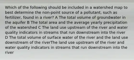 Which of the following should be included in a watershed map to best determine the non-point source of a pollutant, such as fertilizer, found in a river? A The total volume of groundwater in the aquifer B The total area and the average yearly precipitation of the watershed C The land use upstream of the river and water quality indicators in streams that run downstream into the river D The total volume of surface water of the river and the land use downstream of the riverThe land use upstream of the river and water quality indicators in streams that run downstream into the river