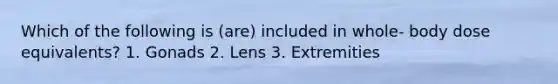 Which of the following is (are) included in whole- body dose equivalents? 1. Gonads 2. Lens 3. Extremities