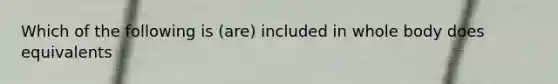 Which of the following is (are) included in whole body does equivalents