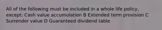 All of the following must be included in a whole life policy, except: Cash value accumulation B Extended term provision C Surrender value D Guaranteed dividend table