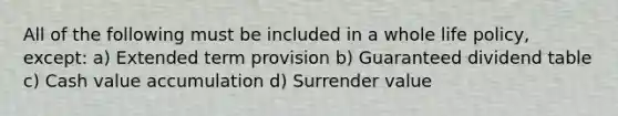 All of the following must be included in a whole life policy, except: a) Extended term provision b) Guaranteed dividend table c) Cash value accumulation d) Surrender value