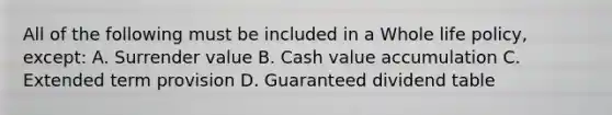 All of the following must be included in a Whole life policy, except: A. Surrender value B. Cash value accumulation C. Extended term provision D. Guaranteed dividend table