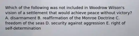 Which of the following was not included in Woodrow Wilson's vision of a settlement that would achieve peace without victory? A. disarmament B. reaffirmation of the Monroe Doctrine C. freedom of the seas D. security against aggression E. right of self-determination