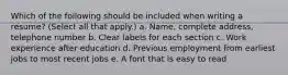 Which of the following should be included when writing a resume? (Select all that apply.) a. Name, complete address, telephone number b. Clear labels for each section c. Work experience after education d. Previous employment from earliest jobs to most recent jobs e. A font that is easy to read