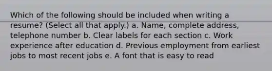 Which of the following should be included when writing a resume? (Select all that apply.) a. Name, complete address, telephone number b. Clear labels for each section c. Work experience after education d. Previous employment from earliest jobs to most recent jobs e. A font that is easy to read