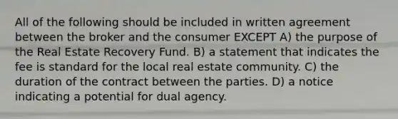 All of the following should be included in written agreement between the broker and the consumer EXCEPT A) the purpose of the Real Estate Recovery Fund. B) a statement that indicates the fee is standard for the local real estate community. C) the duration of the contract between the parties. D) a notice indicating a potential for dual agency.