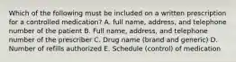 Which of the following must be included on a written prescription for a controlled medication? A. full name, address, and telephone number of the patient B. Full name, address, and telephone number of the prescriber C. Drug name (brand and generic) D. Number of refills authorized E. Schedule (control) of medication