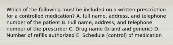 Which of the following must be included on a written prescription for a controlled medication? A. full name, address, and telephone number of the patient B. Full name, address, and telephone number of the prescriber C. Drug name (brand and generic) D. Number of refills authorized E. Schedule (control) of medication