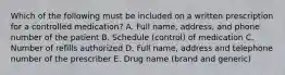 Which of the following must be included on a written prescription for a controlled medication? A. Full name, address, and phone number of the patient B. Schedule (control) of medication C. Number of refills authorized D. Full name, address and telephone number of the prescriber E. Drug name (brand and generic)