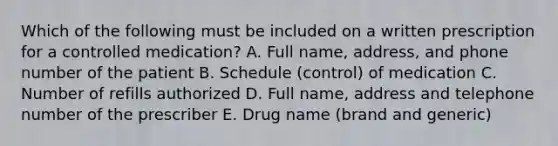 Which of the following must be included on a written prescription for a controlled medication? A. Full name, address, and phone number of the patient B. Schedule (control) of medication C. Number of refills authorized D. Full name, address and telephone number of the prescriber E. Drug name (brand and generic)