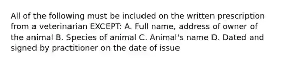 All of the following must be included on the written prescription from a veterinarian EXCEPT: A. Full name, address of owner of the animal B. Species of animal C. Animal's name D. Dated and signed by practitioner on the date of issue