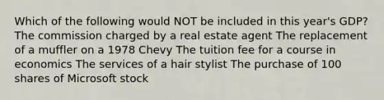 Which of the following would NOT be included in this year's GDP? The commission charged by a real estate agent The replacement of a muffler on a 1978 Chevy The tuition fee for a course in economics The services of a hair stylist The purchase of 100 shares of Microsoft stock