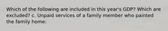 Which of the following are included in this year's GDP? Which are excluded? c. Unpaid services of a family member who painted the family home: