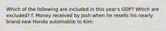 Which of the following are included in this year's GDP? Which are excluded? f. Money received by Josh when he resells his nearly brand-new Honda automobile to Kim: