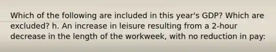 Which of the following are included in this year's GDP? Which are excluded? h. An increase in leisure resulting from a 2-hour decrease in the length of the workweek, with no reduction in pay: