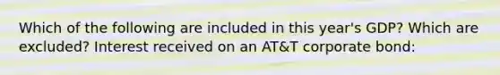 Which of the following are included in this year's GDP? Which are excluded? Interest received on an AT&T corporate bond: