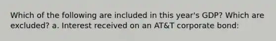 Which of the following are included in this year's GDP? Which are excluded? a. Interest received on an AT&T corporate bond: