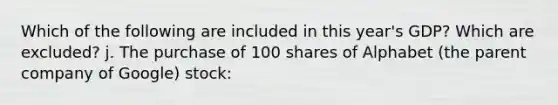 Which of the following are included in this year's GDP? Which are excluded? j. The purchase of 100 shares of Alphabet (the parent company of Google) stock: